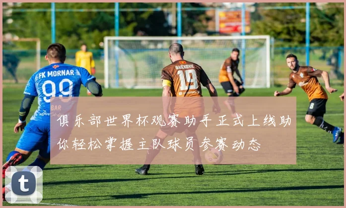 俱乐部世界杯观赛助手正式上线助你轻松掌握主队球员参赛动态
