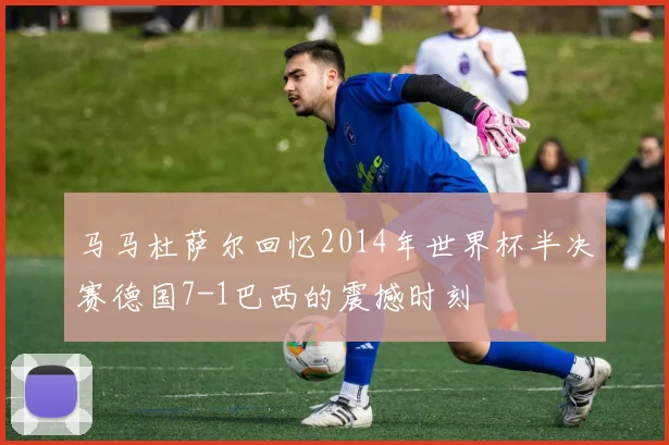 马马杜萨尔回忆2014年世界杯半决赛德国7-1巴西的震撼时刻