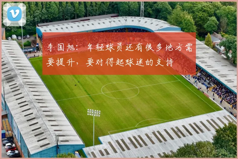 李国旭：年轻球员还有很多地方需要提升，要对得起球迷的支持