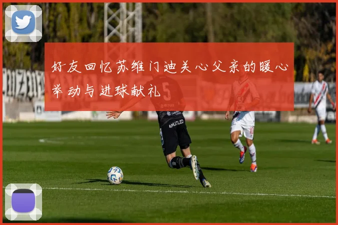 好友回忆苏维门迪关心父亲的暖心举动与进球献礼