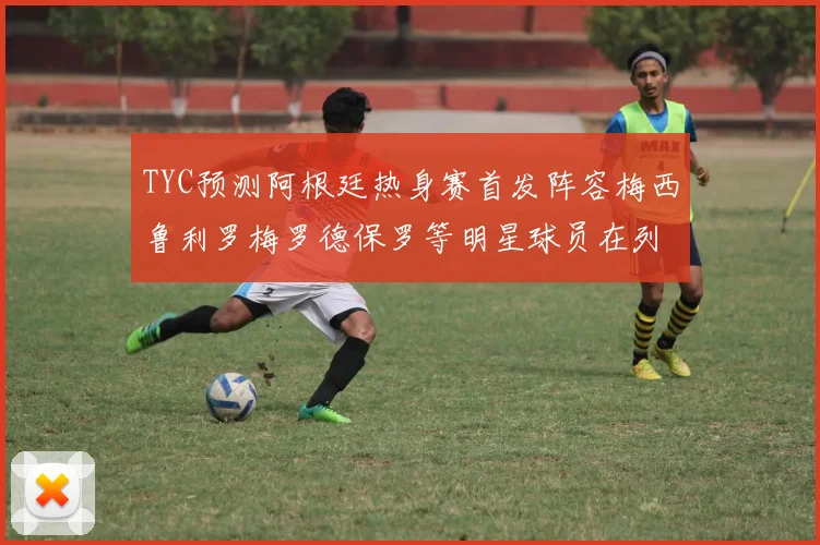 TYC预测阿根廷热身赛首发阵容梅西鲁利罗梅罗德保罗等明星球员在列