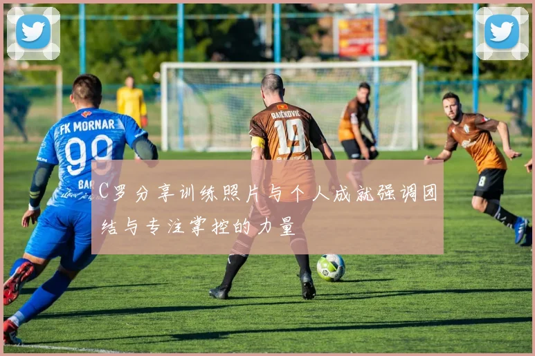 C罗分享训练照片与个人成就强调团结与专注掌控的力量