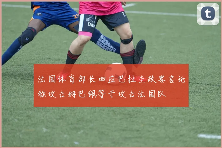 法国体育部长回应巴拉圭政客言论称攻击姆巴佩等于攻击法国队