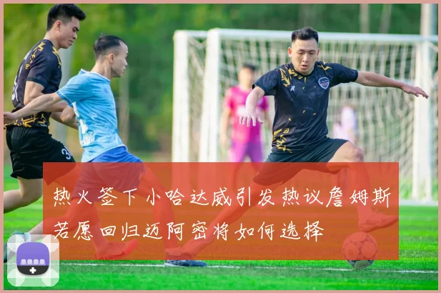 热火签下小哈达威引发热议詹姆斯若愿回归迈阿密将如何选择