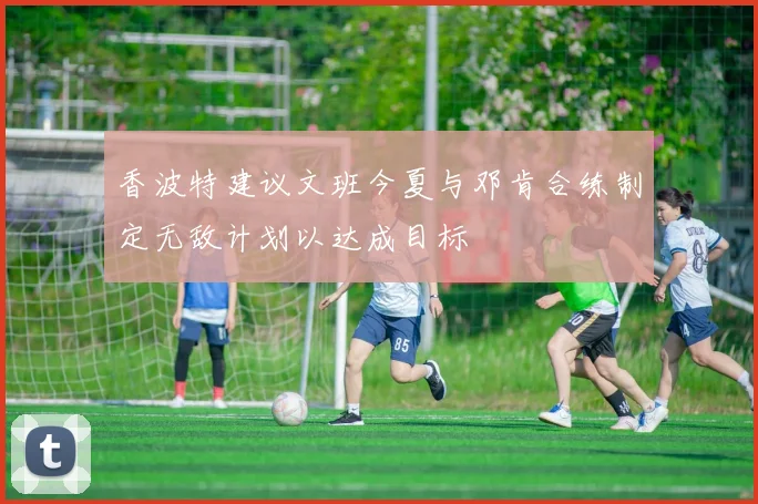 香波特建议文班今夏与邓肯合练制定无敌计划以达成目标