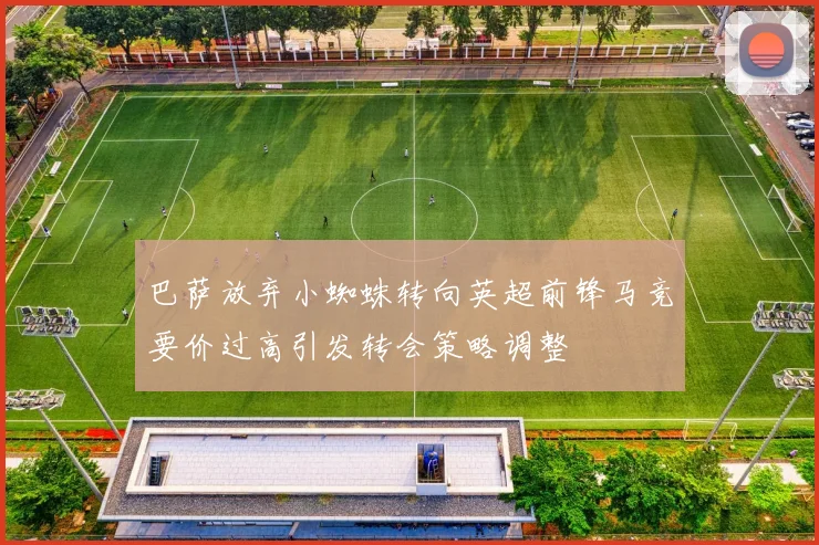 巴萨放弃小蜘蛛转向英超前锋马竞要价过高引发转会策略调整