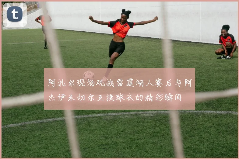 阿扎尔现场观战雷霆湖人赛后与阿杰伊米切尔互换球衣的精彩瞬间