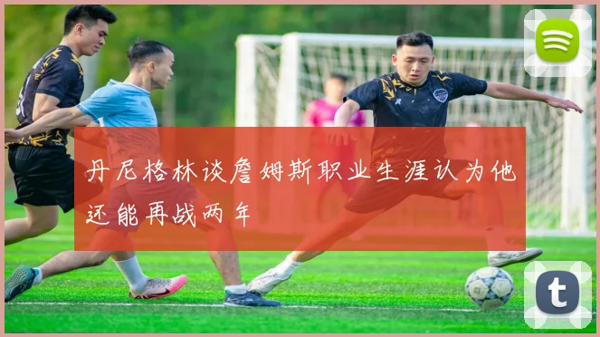 丹尼格林谈詹姆斯职业生涯认为他还能再战两年