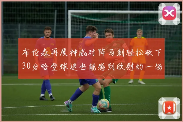 布伦森再展神威对阵马刺轻松砍下30分哈登球迷也能感到欣慰的一场比赛