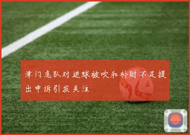 津门虎队对进球被吹和补时不足提出申诉引发关注