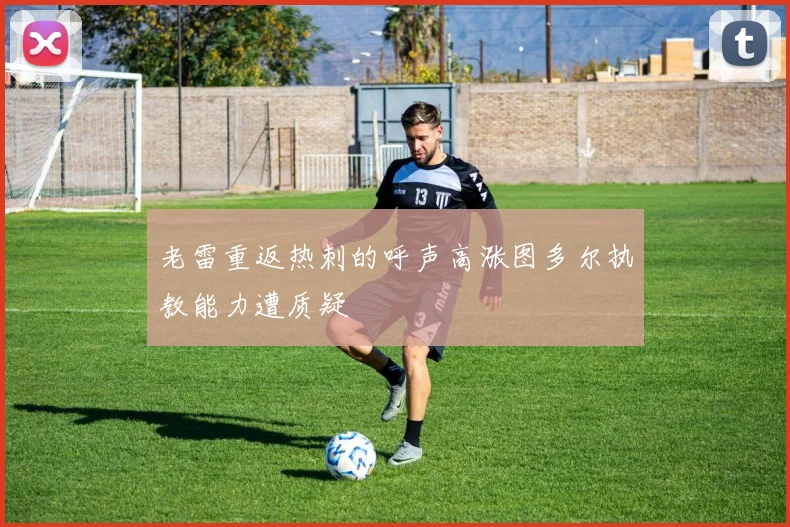 老雷重返热刺的呼声高涨图多尔执教能力遭质疑