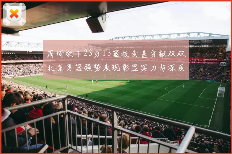 周琦砍下23分13篮板麦基贡献双双北京男篮强势表现彰显实力与深度